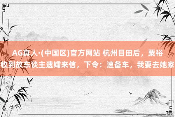 AG真人·(中国区)官方网站 杭州目田后,粟裕收到故东谈主遗孀来信,下令:速备车,我要去她家