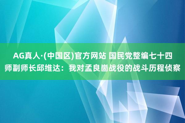 AG真人·(中国区)官方网站 国民党整编七十四师副师长邱维达:我对孟良崮战役的战斗历程侦察