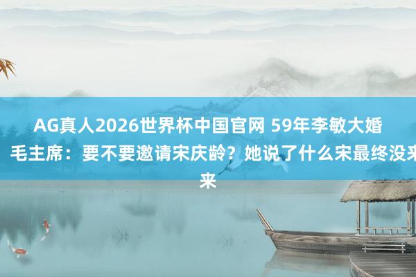 AG真人2026世界杯中国官网 59年李敏大婚,毛主席:要不要邀请宋庆龄?她说了什么宋最终没来