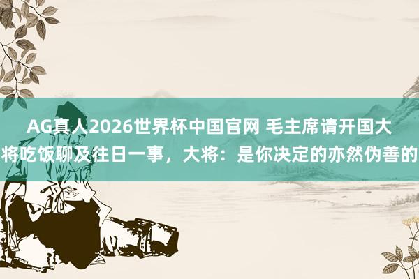 AG真人2026世界杯中国官网 毛主席请开国大将吃饭聊及往日一事,大将:是你决定的亦然伪善的