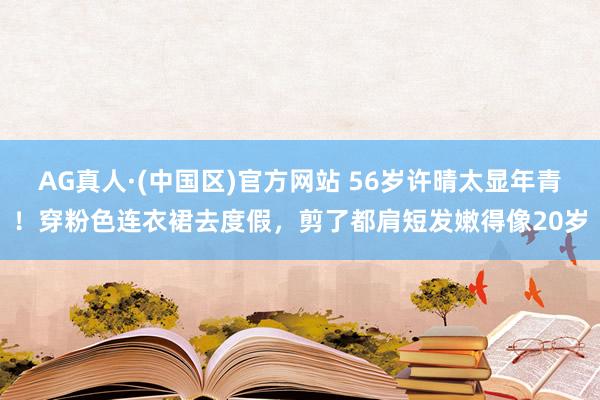AG真人·(中国区)官方网站 56岁许晴太显年青!穿粉色连衣裙去度假,剪了都肩短发嫩得像20岁