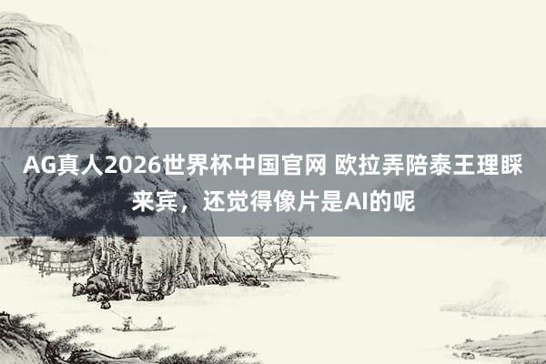 AG真人2026世界杯中国官网 欧拉弄陪泰王理睬来宾,还觉得像片是AI的呢