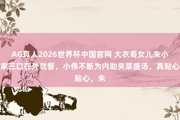 AG真人2026世界杯中国官网 大衣哥女儿朱小伟一家三口在外就餐,小伟不断为内助夹菜盛汤,真贴心。朱