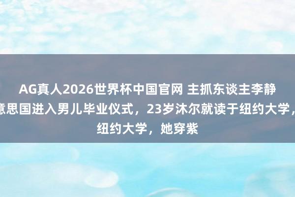 AG真人2026世界杯中国官网 主抓东谈主李静飞往好意思国进入男儿毕业仪式,23岁沐尔就读于纽约大学,她穿紫