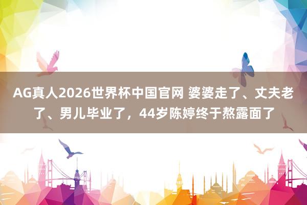 AG真人2026世界杯中国官网 婆婆走了、丈夫老了、男儿毕业了，44岁陈婷终于熬露面了