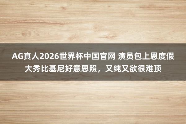 AG真人2026世界杯中国官网 演员包上恩度假大秀比基尼好意思照,又纯又欲很难顶