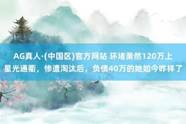 AG真人·(中国区)官方网站 环堵萧然120万上星光通衢,惨遭淘汰后,负债40万的她如今咋样了