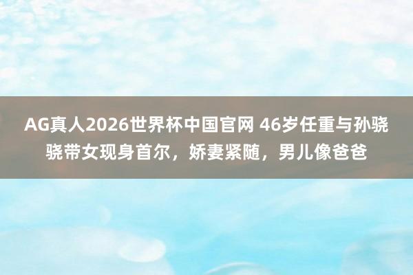 AG真人2026世界杯中国官网 46岁任重与孙骁骁带女现身首尔,娇妻紧随,男儿像爸爸