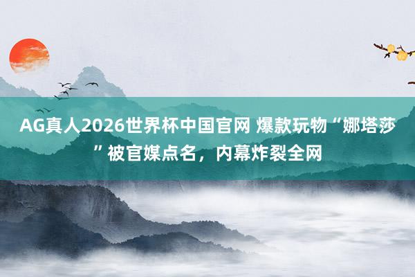 AG真人2026世界杯中国官网 爆款玩物“娜塔莎”被官媒点名,内幕炸裂全网