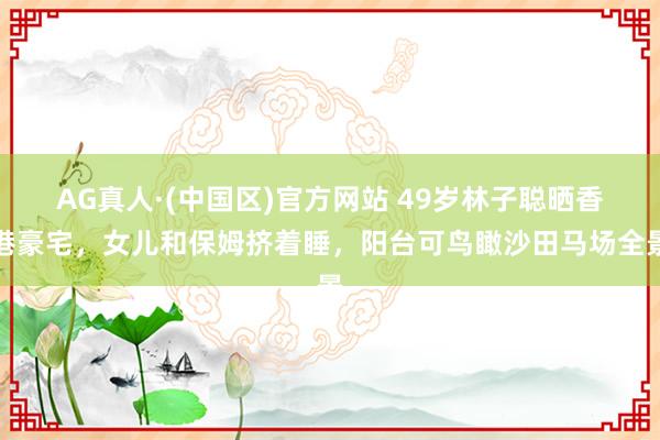AG真人·(中国区)官方网站 49岁林子聪晒香港豪宅,女儿和保姆挤着睡,阳台可鸟瞰沙田马场全景