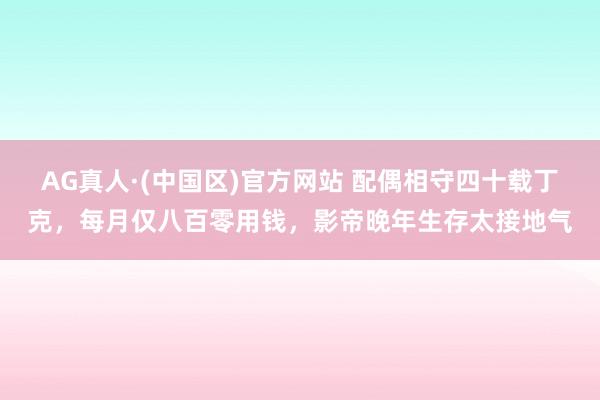 AG真人·(中国区)官方网站 配偶相守四十载丁克,每月仅八百零用钱,影帝晚年生存太接地气