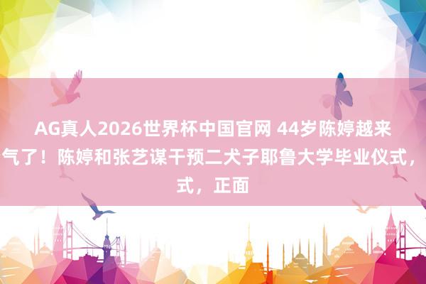 AG真人2026世界杯中国官网 44岁陈婷越来越贵气了!陈婷和张艺谋干预二犬子耶鲁大学毕业仪式,正面