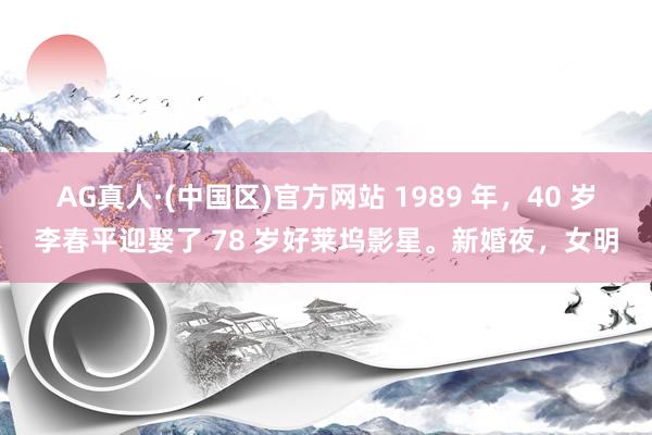 AG真人·(中国区)官方网站 1989 年,40 岁李春平迎娶了 78 岁好莱坞影星。新婚夜,女明