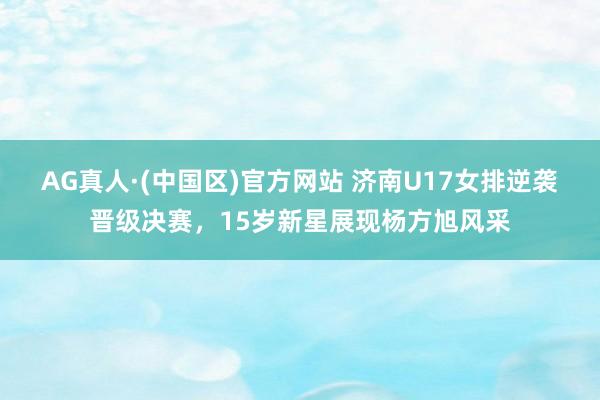 AG真人·(中国区)官方网站 济南U17女排逆袭晋级决赛,15岁新星展现杨方旭风采