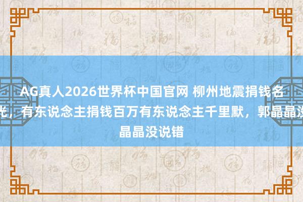 AG真人2026世界杯中国官网 柳州地震捐钱名单曝光,有东说念主捐钱百万有东说念主千里默,郭晶晶没说错