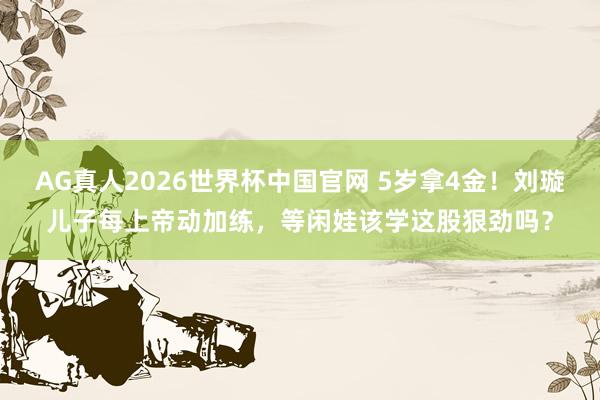 AG真人2026世界杯中国官网 5岁拿4金!刘璇儿子每上帝动加练,等闲娃该学这股狠劲吗?