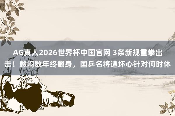AG真人2026世界杯中国官网 3条新规重拳出击!憋闷数年终翻身,国乒名将遭坏心针对何时休