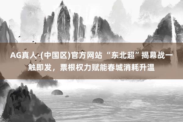 AG真人·(中国区)官方网站 “东北超”揭幕战一触即发,票根权力赋能春城消耗升温