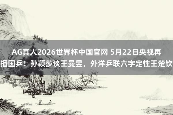 AG真人2026世界杯中国官网 5月22日央视再播国乒!孙颖莎谈王曼昱,外洋乒联六字定性王楚钦