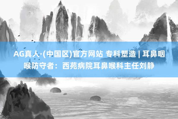 AG真人·(中国区)官方网站 专科塑造 | 耳鼻咽喉防守者:西苑病院耳鼻喉科主任刘静