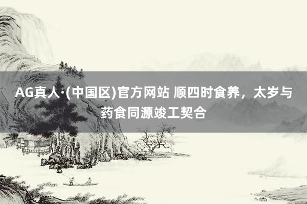 AG真人·(中国区)官方网站 顺四时食养,太岁与药食同源竣工契合