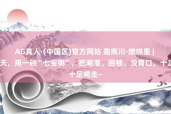 AG真人·(中国区)官方网站 趣南川·燃烧里 | 这个夏天,用一碗“七宝粥”,把潮湿、困顿、没胃口,十足喝走~