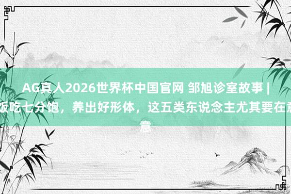 AG真人2026世界杯中国官网 邹旭诊室故事 | 饭吃七分饱,养出好形体,这五类东说念主尤其要在意