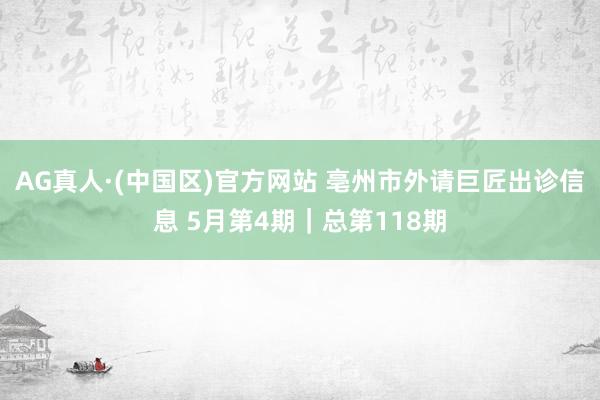 AG真人·(中国区)官方网站 亳州市外请巨匠出诊信息 5月第4期|总第118期