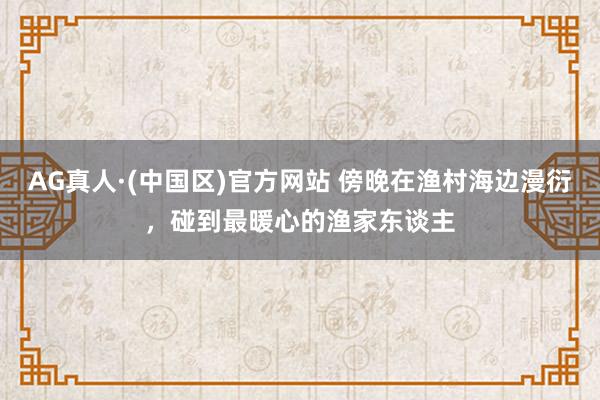 AG真人·(中国区)官方网站 傍晚在渔村海边漫衍,碰到最暖心的渔家东谈主