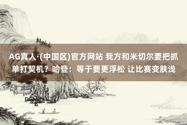 AG真人·(中国区)官方网站 我方和米切尔要把抓单打契机?哈登:等于要更浮松 让比赛变肤浅