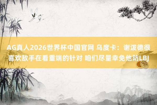AG真人2026世界杯中国官网 乌度卡:谢泼德很喜欢敌手在看重端的针对 咱们尽量幸免他防LBJ