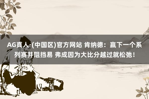 AG真人·(中国区)官方网站 肯纳德：赢下一个系列赛并阻挡易 弗成因为大比分越过就松弛！