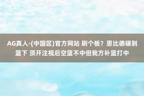 AG真人·(中国区)官方网站 刷个板？恩比德碾到篮下 顶开注视后空篮不中但我方补篮打中