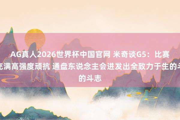 AG真人2026世界杯中国官网 米奇谈G5:比赛会充满高强度顽抗 通盘东说念主会迸发出全致力于生的斗志