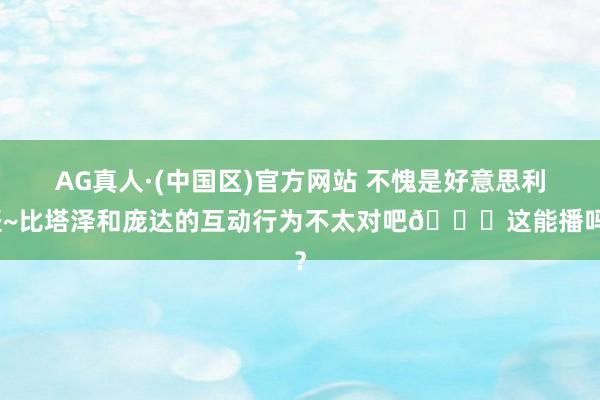 AG真人·(中国区)官方网站 不愧是好意思利坚~比塔泽和庞达的互动行为不太对吧💀这能播吗？