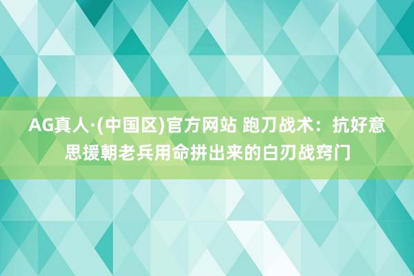 AG真人·(中国区)官方网站 跑刀战术:抗好意思援朝老兵用命拼出来的白刃战窍门