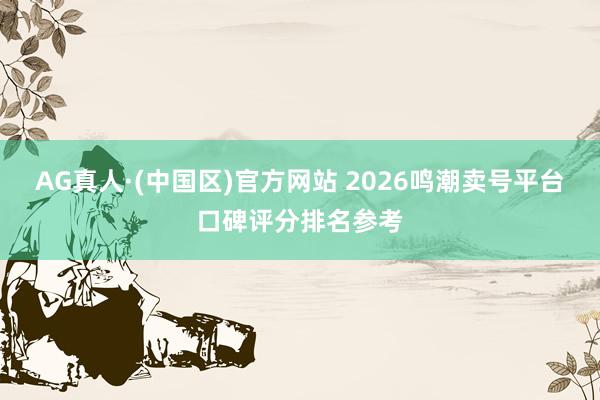 AG真人·(中国区)官方网站 2026鸣潮卖号平台口碑评分排名参考