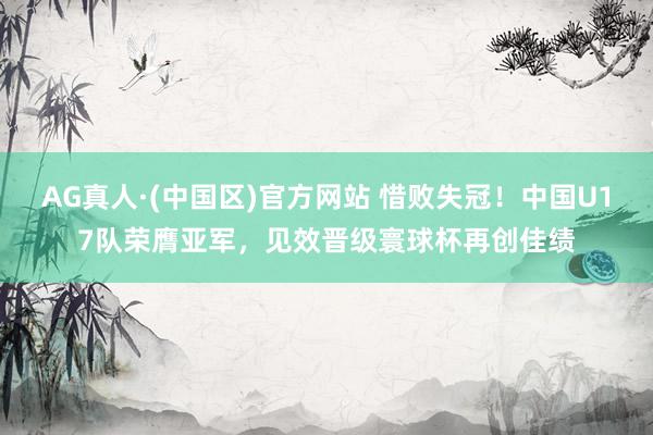AG真人·(中国区)官方网站 惜败失冠!中国U17队荣膺亚军,见效晋级寰球杯再创佳绩