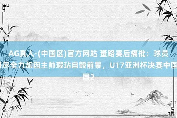 AG真人·(中国区)官方网站 董路赛后痛批:球员拼尽全力却因主帅瑕玷自毁前景,U17亚洲杯决赛中国2