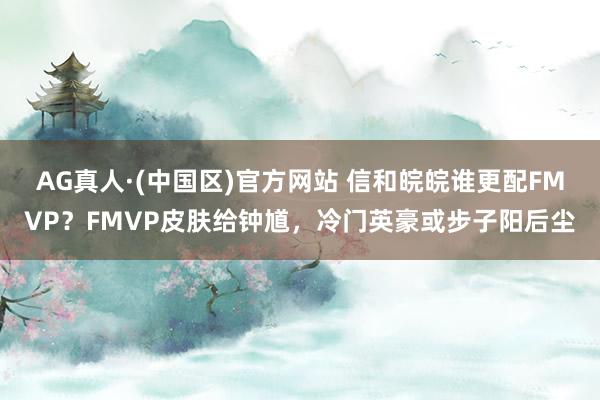 AG真人·(中国区)官方网站 信和皖皖谁更配FMVP?FMVP皮肤给钟馗,冷门英豪或步子阳后尘