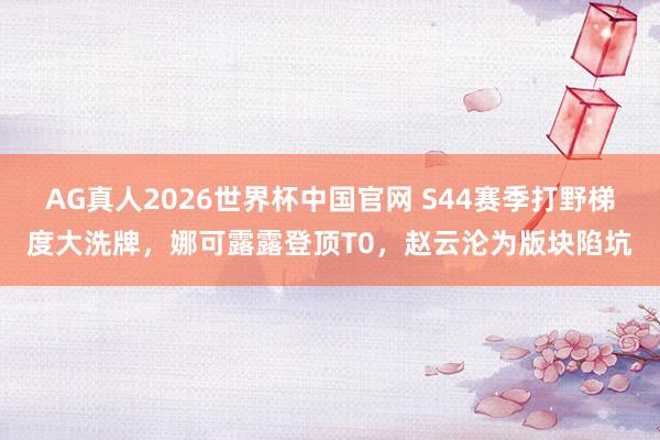 AG真人2026世界杯中国官网 S44赛季打野梯度大洗牌,娜可露露登顶T0,赵云沦为版块陷坑