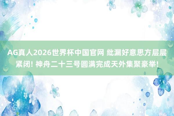 AG真人2026世界杯中国官网 纰漏好意思方层层紧闭! 神舟二十三号圆满完成天外集聚豪举!