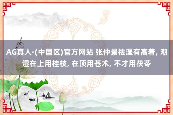 AG真人·(中国区)官方网站 张仲景祛湿有高着, 潮湿在上用桂枝, 在顶用苍术, 不才用茯苓