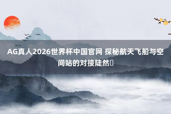AG真人2026世界杯中国官网 探秘航天飞船与空间站的对接陡然✨