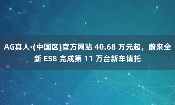 AG真人·(中国区)官方网站 40.68 万元起,蔚来全新 ES8 完成第 11 万台新车请托