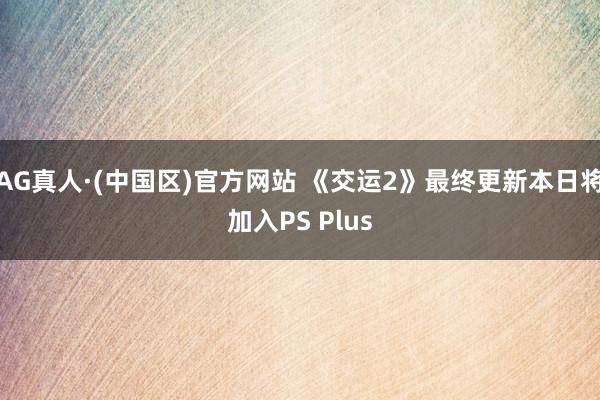 AG真人·(中国区)官方网站 《交运2》最终更新本日将加入PS Plus