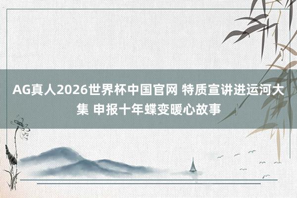 AG真人2026世界杯中国官网 特质宣讲进运河大集 申报十年蝶变暖心故事