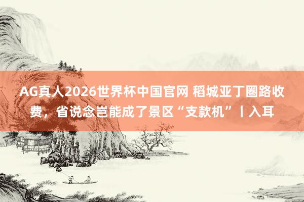 AG真人2026世界杯中国官网 稻城亚丁圏路收费,省说念岂能成了景区“支款机”丨入耳