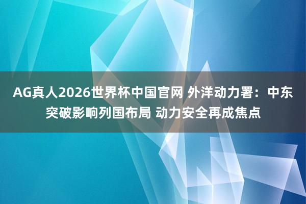 AG真人2026世界杯中国官网 外洋动力署:中东突破影响列国布局 动力安全再成焦点