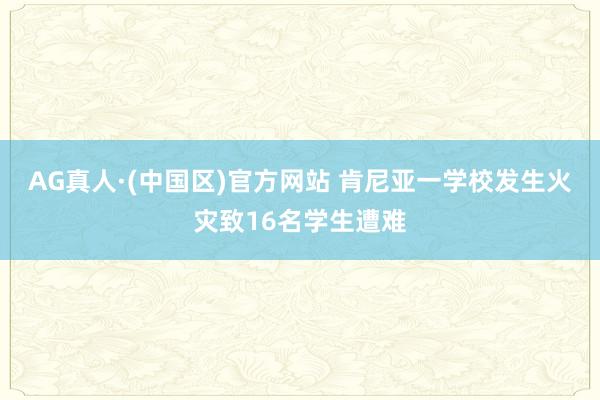 AG真人·(中国区)官方网站 肯尼亚一学校发生火灾致16名学生遭难